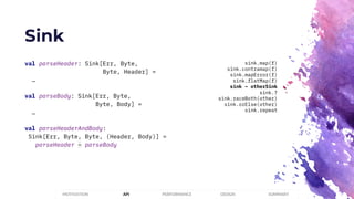 Sink
PERFORMANCEMOTIVATION API DESIGN SUMMARY
val parseHeader: Sink[Err, Byte,
Byte, Header] =
…
val parseBody: Sink[Err, Byte,
Byte, Body] =
…
val parseHeaderAndBody:
Sink[Err, Byte, Byte, (Header, Body)] =
parseHeader ~ parseBody
sink.map(f)
sink.contramap(f)
sink.mapError(f)
sink.flatMap(f)
sink ~ otherSink
sink.?
sink.raceBoth(other)
sink.orElse(other)
sink.repeat
 