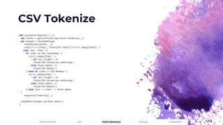 CSV Tokenize
PERFORMANCEMOTIVATION API DESIGN SUMMARY
def scalazCsvTokenize() = {
val chunks = genCsvChunks.map(Chunk.fromArray(_))
val stream = ChunkedStream
.fromChunks(chunks: _*)
.scan[Vector[Char], Chunk[CSV.Token]](Vector.empty[Char]) {
case (acc, char) =>
if (char == CSV.ColumnSep) {
Vector.empty[Char] ->
((if (acc.length > 0)
Chunk(CSV.Column(acc.mkString))
else Chunk.empty) ++
Chunk(CSV.NewCol))
} else if (char == CSV.RowSep) {
Vector.empty[Char] ->
((if (acc.length > 0)
Chunk(CSV.Column(acc.mkString))
else Chunk.empty) ++
Chunk(CSV.NewCol))
} else (acc :+ char) -> Chunk.empty
}
.mapConcat(identity(_))
unsafeRun(stream.run(Sink.drain))
}
 
