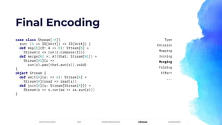 Final Encoding
case class Stream[+A](
run: (A => IO[Unit]) => IO[Unit]) {
def map[B](f: A => B): Stream[B] =
Stream(r => run(r.compose(f)))
def merge[A1 >: A](that: Stream[A1]) =
Stream[A1](r =>
run(r).par(that.run(r)).void)
}
object Stream {
def emit[A](a: => A): Stream[A] =
Stream[A](read => read(a))
def join[A](s: Stream[Stream[A]]) =
Stream(r => s.run(sa => sa.run(r)))
}
PERFORMANCEMOTIVATION API DESIGN SUMMARY
Type
Emission
Mapping
Joining
Merging
Folding
Effect
...
 