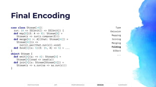 Final Encoding
case class Stream[+A](
run: (A => IO[Unit]) => IO[Unit]) {
def map[B](f: A => B): Stream[B] =
Stream(r => run(r.compose(f)))
def merge[A1 >: A](that: Stream[A1]) =
Stream[A1](r =>
run(r).par(that.run(r)).void)
def fold[S](s: S)(f: (S, A) => S) = ...
}
object Stream {
def emit[A](a: => A): Stream[A] =
Stream[A](read => read(a))
def join[A](s: Stream[Stream[A]]) =
Stream(r => s.run(sa => sa.run(r)))
}
PERFORMANCEMOTIVATION API DESIGN SUMMARY
Type
Emission
Mapping
Joining
Merging
Folding
Effect
...
 