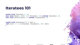 Iteratees 101
sealed trait Iteratee[-A, +B]
case class More[A, B](f: A => Iteratee[A, B]) extends Iteratee[A, B]
case class Done[B](value: B) extends Iteratee[Any, B]
sealed trait Enumerator[+A] { self =>
def run[A1 >: A, B](iteratee: Iteratee[A1, B]): IO[B]
}
PERFORMANCEMOTIVATION API DESIGN SUMMARY
 