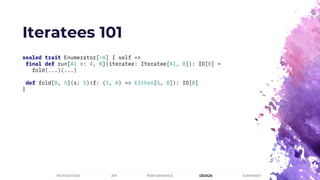 Iteratees 101
sealed trait Enumerator[+A] { self =>
final def run[A1 >: A, B](iteratee: Iteratee[A1, B]): IO[B] =
fold(...)(...)
def fold[B, S](s: S)(f: (S, A) => Either[S, B]): IO[B]
}
PERFORMANCEMOTIVATION API DESIGN SUMMARY
 