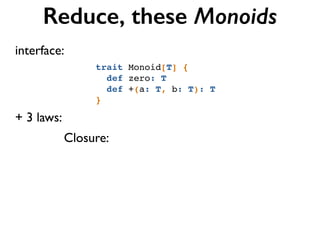 Reduce, these Monoids
+ 3 laws:
Closure:
trait Monoid[T] {!
def zero: T!
def +(a: T, b: T): T!
}
interface:
 