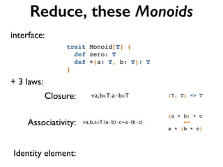 Reduce, these Monoids
+ 3 laws:
(T, T) => TClosure:
Associativity:
Identity element:
trait Monoid[T] {!
def zero: T!
def +(a: T, b: T): T!
}
∀a,b∈T:a·b∈T
∀a,b,c∈T:(a·b)·c=a·(b·c)
(a + b) + c!
==!
a + (b + c)
interface:
 