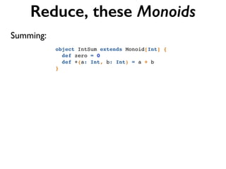 Reduce, these Monoids
object IntSum extends Monoid[Int] {!
def zero = 0!
def +(a: Int, b: Int) = a + b!
}
Summing:
 