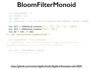 BloomFilterMonoid
https://github.com/twitter/algebird/wiki/Algebird-Examples-with-REPL
val NUM_HASHES = 6!
val WIDTH = 32!
val SEED = 1!
val bfMonoid = new BloomFilterMonoid(NUM_HASHES, WIDTH, SEED)!
!
val bf1 = bfMonoid.create("1", "2", "3", "4", "100")!
val bf2 = bfMonoid.create("12", "45")!
val bf = bf1 ++ bf2!
// bf: com.twitter.algebird.BF =!
!
val approxBool = bf.contains("1")!
// approxBool: com.twitter.algebird.ApproximateBoolean =
ApproximateBoolean(true,0.9290349745708529)!
!
val res = approxBool.isTrue!
// res: Boolean = true
 