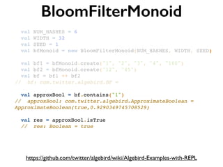 BloomFilterMonoid
https://github.com/twitter/algebird/wiki/Algebird-Examples-with-REPL
val NUM_HASHES = 6!
val WIDTH = 32!
val SEED = 1!
val bfMonoid = new BloomFilterMonoid(NUM_HASHES, WIDTH, SEED)!
!
val bf1 = bfMonoid.create("1", "2", "3", "4", "100")!
val bf2 = bfMonoid.create("12", "45")!
val bf = bf1 ++ bf2!
// bf: com.twitter.algebird.BF =!
!
val approxBool = bf.contains("1")!
// approxBool: com.twitter.algebird.ApproximateBoolean =
ApproximateBoolean(true,0.9290349745708529)!
!
val res = approxBool.isTrue!
// res: Boolean = true
 