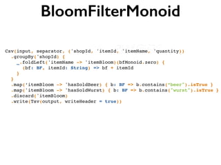 BloomFilterMonoid
Csv(input, separator, ('shopId, 'itemId, 'itemName, 'quantity))!
.groupBy('shopId) {!
_.foldLeft('itemName -> 'itemBloom)(bfMonoid.zero) { !
(bf: BF, itemId: String) => bf + itemId !
}!
}!
.map(‘itemBloom -> 'hasSoldBeer) { b: BF => b.contains(“beer").isTrue }!
.map('itemBloom -> 'hasSoldWurst) { b: BF => b.contains("wurst").isTrue }!
.discard('itemBloom)!
.write(Tsv(output, writeHeader = true))
 