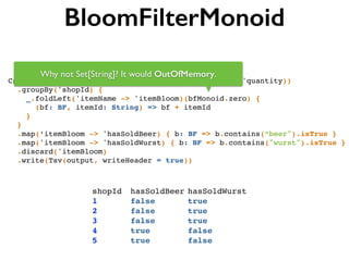 BloomFilterMonoid
Csv(input, separator, ('shopId, 'itemId, 'itemName, 'quantity))!
.groupBy('shopId) {!
_.foldLeft('itemName -> 'itemBloom)(bfMonoid.zero) { !
(bf: BF, itemId: String) => bf + itemId !
}!
}!
.map(‘itemBloom -> 'hasSoldBeer) { b: BF => b.contains(“beer").isTrue }!
.map('itemBloom -> 'hasSoldWurst) { b: BF => b.contains("wurst").isTrue }!
.discard('itemBloom)!
.write(Tsv(output, writeHeader = true))
shopId! hasSoldBeer!hasSoldWurst!
1!! ! ! false!! ! ! true!
2!! ! ! false!! ! ! true!
3!! ! ! false!! ! ! true!
4!! ! ! true! ! ! ! false!
5!! ! ! true! ! ! ! false!
Why not Set[String]? It would OutOfMemory.
 