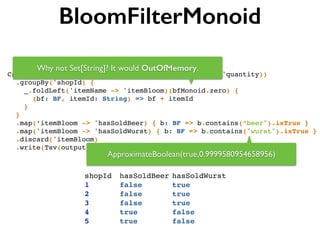 BloomFilterMonoid
Csv(input, separator, ('shopId, 'itemId, 'itemName, 'quantity))!
.groupBy('shopId) {!
_.foldLeft('itemName -> 'itemBloom)(bfMonoid.zero) { !
(bf: BF, itemId: String) => bf + itemId !
}!
}!
.map(‘itemBloom -> 'hasSoldBeer) { b: BF => b.contains(“beer").isTrue }!
.map('itemBloom -> 'hasSoldWurst) { b: BF => b.contains("wurst").isTrue }!
.discard('itemBloom)!
.write(Tsv(output, writeHeader = true))
shopId! hasSoldBeer!hasSoldWurst!
1!! ! ! false!! ! ! true!
2!! ! ! false!! ! ! true!
3!! ! ! false!! ! ! true!
4!! ! ! true! ! ! ! false!
5!! ! ! true! ! ! ! false!
ApproximateBoolean(true,0.9999580954658956)
Why not Set[String]? It would OutOfMemory.
 