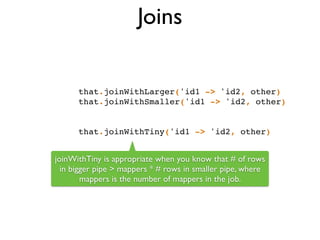 Joins
that.joinWithLarger('id1 -> 'id2, other)!
that.joinWithSmaller('id1 -> 'id2, other)!
!
!
that.joinWithTiny('id1 -> 'id2, other)
joinWithTiny is appropriate when you know that # of rows
in bigger pipe > mappers * # rows in smaller pipe, where
mappers is the number of mappers in the job.
 