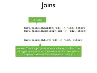 Joins
that.joinWithLarger('id1 -> 'id2, other)!
that.joinWithSmaller('id1 -> 'id2, other)!
!
!
that.joinWithTiny('id1 -> 'id2, other)
joinWithTiny is appropriate when you know that # of rows
in bigger pipe > mappers * # rows in smaller pipe, where
mappers is the number of mappers in the job.
The “usual”
 