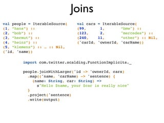 Joins
import com.twitter.scalding.FunctionImplicits._!
!
people.joinWithLarger('id -> 'ownerId, cars)!
.map(('name, 'carName) -> 'sentence) { !
(name: String, car: String) =>!
s"Hello $name, your $car is really nice"!
}!
.project('sentence)!
.write(output)
val people = IterableSource(!
(1, “hans”) ::!
(2, “bob”) ::!
(3, “hermut”) ::!
(4, “heinz”) ::!
(5, “klemens”) :: … :: Nil,!
('id, 'name))
val cars = IterableSource(!
(99, 1, “bmw") :: !
(123, 2, "mercedes”) ::!
(240, 11, “other”) :: Nil,!
('carId, 'ownerId, 'carName))!
 