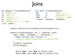 Joins
import com.twitter.scalding.FunctionImplicits._!
!
people.joinWithLarger('id -> 'ownerId, cars)!
.map(('name, 'carName) -> 'sentence) { !
(name: String, car: String) =>!
s"Hello $name, your $car is really nice"!
}!
.project('sentence)!
.write(output)
Hello hans, your bmw is really nice!
Hello bob, your bob's car is really nice!
val people = IterableSource(!
(1, “hans”) ::!
(2, “bob”) ::!
(3, “hermut”) ::!
(4, “heinz”) ::!
(5, “klemens”) :: … :: Nil,!
('id, 'name))
val cars = IterableSource(!
(99, 1, “bmw") :: !
(123, 2, "mercedes”) ::!
(240, 11, “other”) :: Nil,!
('carId, 'ownerId, 'carName))!
 