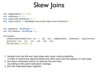 Skew Joins
val sampleRate = 0.001!
val reducers = 10!
val replicationFactor = 1!
val replicator = SkewReplicationA(replicationFactor)!
!
!
val genders: RichPipe = …!
val followers: RichPipe = …!
!
followers!
.skewJoinWithSmaller('y1 -> 'y2, in1, sampleRate, reducers, replicator)!
.project('x1, 'y1, 's1, 'x2, 'y2, 's2)!
.write(Tsv("output"))
1. Sample from the left and right pipes with some small probability, 
in order to determine approximately how often each join key appears in each pipe.
2. Use these estimated counts to replicate the join keys,  
according to the given replication strategy.
3. Join the replicated pipes together.
 