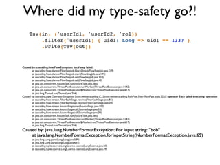 Where did my type-safety go?!
Tsv(in, ('userId1, 'userId2, 'rel))!
.filter('userId1) { uid1: Long => uid1 == 1337 }!
.write(Tsv(out))!
Caused by: cascading.ﬂow.FlowException: local step failed
	

 at cascading.ﬂow.planner.FlowStepJob.blockOnJob(FlowStepJob.java:219)	

	

 at cascading.ﬂow.planner.FlowStepJob.start(FlowStepJob.java:149)	

	

 at cascading.ﬂow.planner.FlowStepJob.call(FlowStepJob.java:124)	

	

 at cascading.ﬂow.planner.FlowStepJob.call(FlowStepJob.java:43)	

	

 at java.util.concurrent.FutureTask.run(FutureTask.java:266)	

	

 at java.util.concurrent.ThreadPoolExecutor.runWorker(ThreadPoolExecutor.java:1142)	

	

 at java.util.concurrent.ThreadPoolExecutor$Worker.run(ThreadPoolExecutor.java:617)	

	

 at java.lang.Thread.run(Thread.java:744)	

Caused by: cascading.pipe.OperatorException: [com.twitter.scalding.C...][com.twitter.scalding.RichPipe.ﬁlter(RichPipe.scala:325)] operator Each failed executing operation	

	

 at cascading.ﬂow.stream.FilterEachStage.receive(FilterEachStage.java:81)	

	

 at cascading.ﬂow.stream.FilterEachStage.receive(FilterEachStage.java:34)	

	

 at cascading.ﬂow.stream.SourceStage.map(SourceStage.java:102)	

	

 at cascading.ﬂow.stream.SourceStage.call(SourceStage.java:53)	

	

 at cascading.ﬂow.stream.SourceStage.call(SourceStage.java:38)	

	

 at java.util.concurrent.FutureTask.run(FutureTask.java:266)	

	

 at java.util.concurrent.ThreadPoolExecutor.runWorker(ThreadPoolExecutor.java:1142)	

	

 at java.util.concurrent.ThreadPoolExecutor$Worker.run(ThreadPoolExecutor.java:617)	

	

 at java.lang.Thread.run(Thread.java:744)	

Caused by: java.lang.NumberFormatException: For input string: "bob"
at java.lang.NumberFormatException.forInputString(NumberFormatException.java:65)
	

 at java.lang.Long.parseLong(Long.java:589)	

	

 at java.lang.Long.parseLong(Long.java:631)	

	

 at cascading.tuple.coerce.LongCoerce.coerce(LongCoerce.java:50)	

	

 at cascading.tuple.coerce.LongCoerce.coerce(LongCoerce.java:29)
 