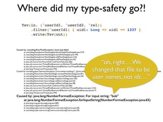 Where did my type-safety go?!
Tsv(in, ('userId1, 'userId2, 'rel))!
.filter('userId1) { uid1: Long => uid1 == 1337 }!
.write(Tsv(out))!
Caused by: cascading.ﬂow.FlowException: local step failed
	

 at cascading.ﬂow.planner.FlowStepJob.blockOnJob(FlowStepJob.java:219)	

	

 at cascading.ﬂow.planner.FlowStepJob.start(FlowStepJob.java:149)	

	

 at cascading.ﬂow.planner.FlowStepJob.call(FlowStepJob.java:124)	

	

 at cascading.ﬂow.planner.FlowStepJob.call(FlowStepJob.java:43)	

	

 at java.util.concurrent.FutureTask.run(FutureTask.java:266)	

	

 at java.util.concurrent.ThreadPoolExecutor.runWorker(ThreadPoolExecutor.java:1142)	

	

 at java.util.concurrent.ThreadPoolExecutor$Worker.run(ThreadPoolExecutor.java:617)	

	

 at java.lang.Thread.run(Thread.java:744)	

Caused by: cascading.pipe.OperatorException: [com.twitter.scalding.C...][com.twitter.scalding.RichPipe.ﬁlter(RichPipe.scala:325)] operator Each failed executing operation	

	

 at cascading.ﬂow.stream.FilterEachStage.receive(FilterEachStage.java:81)	

	

 at cascading.ﬂow.stream.FilterEachStage.receive(FilterEachStage.java:34)	

	

 at cascading.ﬂow.stream.SourceStage.map(SourceStage.java:102)	

	

 at cascading.ﬂow.stream.SourceStage.call(SourceStage.java:53)	

	

 at cascading.ﬂow.stream.SourceStage.call(SourceStage.java:38)	

	

 at java.util.concurrent.FutureTask.run(FutureTask.java:266)	

	

 at java.util.concurrent.ThreadPoolExecutor.runWorker(ThreadPoolExecutor.java:1142)	

	

 at java.util.concurrent.ThreadPoolExecutor$Worker.run(ThreadPoolExecutor.java:617)	

	

 at java.lang.Thread.run(Thread.java:744)	

Caused by: java.lang.NumberFormatException: For input string: "bob"
at java.lang.NumberFormatException.forInputString(NumberFormatException.java:65)
	

 at java.lang.Long.parseLong(Long.java:589)	

	

 at java.lang.Long.parseLong(Long.java:631)	

	

 at cascading.tuple.coerce.LongCoerce.coerce(LongCoerce.java:50)	

	

 at cascading.tuple.coerce.LongCoerce.coerce(LongCoerce.java:29)
“oh, right… We
changed that ﬁle to be
user names, not ids…”
 