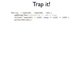 Trap it!
Tsv(in, ('userId1, 'userId2, 'rel))!
.addTrap(Tsv(“errors")) // add a trap!
.filter('userId1) { uid1: Long => uid1 == 1337 }!
.write(Tsv(out))
 