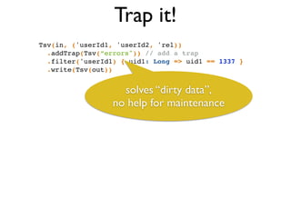 Trap it!
Tsv(in, ('userId1, 'userId2, 'rel))!
.addTrap(Tsv(“errors")) // add a trap!
.filter('userId1) { uid1: Long => uid1 == 1337 }!
.write(Tsv(out))
solves “dirty data”,	

no help for maintenance
 