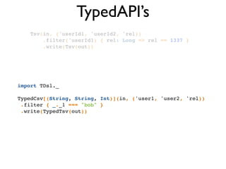 TypedAPI’s
Tsv(in, ('userId1, 'userId2, 'rel))!
.filter('userId1) { rel: Long => rel == 1337 }!
.write(Tsv(out))!
import TDsl._!
!
TypedCsv[(String, String, Int)](in, ('user1, 'user2, 'rel))!
.filter { _._1 === "bob" }!
.write(TypedTsv(out))!
 