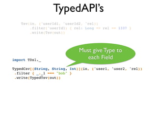TypedAPI’s
Tsv(in, ('userId1, 'userId2, 'rel))!
.filter('userId1) { rel: Long => rel == 1337 }!
.write(Tsv(out))!
import TDsl._!
!
TypedCsv[(String, String, Int)](in, ('user1, 'user2, 'rel))!
.filter { _._1 === "bob" }!
.write(TypedTsv(out))!
Must give Type to
each Field
 