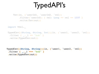 TypedAPI’s
Tsv(in, ('userId1, 'userId2, 'rel))!
.filter('userId1) { rel: Long => rel == 1337 }!
.write(Tsv(out))!
TypedCsv[(String, String)](in, ('user1, 'user2, 'rel))!
.filter { _._1 === "bob" }!
.write(TypedTsv(out))!
import TDsl._!
!
TypedCsv[(String, String, Int)](in, ('user1, 'user2, 'rel))!
.filter { _._1 == "bob" }!
.write(TypedTsv(out))!
 