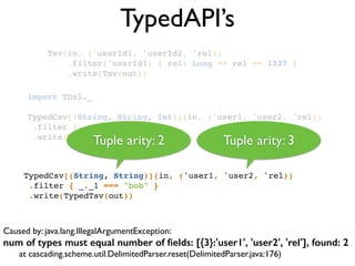 TypedAPI’s
Tsv(in, ('userId1, 'userId2, 'rel))!
.filter('userId1) { rel: Long => rel == 1337 }!
.write(Tsv(out))!
Caused by: java.lang.IllegalArgumentException: 	

num of types must equal number of ﬁelds: [{3}:'user1', 'user2', 'rel'], found: 2
	

 at cascading.scheme.util.DelimitedParser.reset(DelimitedParser.java:176)
TypedCsv[(String, String)](in, ('user1, 'user2, 'rel))!
.filter { _._1 === "bob" }!
.write(TypedTsv(out))!
import TDsl._!
!
TypedCsv[(String, String, Int)](in, ('user1, 'user2, 'rel))!
.filter { _._1 == "bob" }!
.write(TypedTsv(out))!
Tuple arity: 2 Tuple arity: 3
 