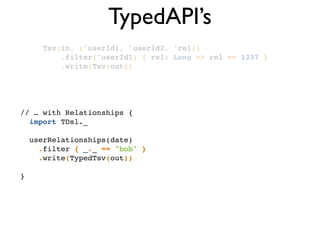 TypedAPI’s
Tsv(in, ('userId1, 'userId2, 'rel))!
.filter('userId1) { rel: Long => rel == 1337 }!
.write(Tsv(out))!
// … with Relationships {!
import TDsl._!
!
userRelationships(date)!
.filter { _._ == "bob" }!
.write(TypedTsv(out))!
!
}
 