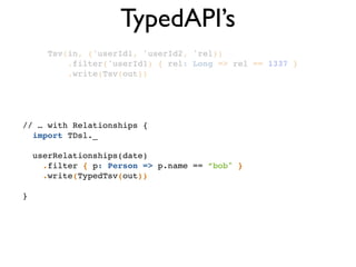 TypedAPI’s
Tsv(in, ('userId1, 'userId2, 'rel))!
.filter('userId1) { rel: Long => rel == 1337 }!
.write(Tsv(out))!
// … with Relationships {!
import TDsl._!
!
userRelationships(date) !
.filter { p: Person => p.name == ”bob" }!
.write(TypedTsv(out))!
!
}
 