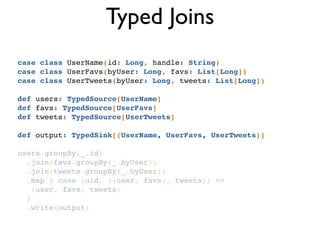 Typed Joins
case class UserName(id: Long, handle: String)!
case class UserFavs(byUser: Long, favs: List[Long])!
case class UserTweets(byUser: Long, tweets: List[Long])!
!
def users: TypedSource[UserName]!
def favs: TypedSource[UserFavs]!
def tweets: TypedSource[UserTweets]!
!
def output: TypedSink[(UserName, UserFavs, UserTweets)]!
!
users.groupBy(_.id)!
.join(favs.groupBy(_.byUser))!
.join(tweets.groupBy(_.byUser))!
.map { case (uid, ((user, favs), tweets)) =>!
(user, favs, tweets)!
} !
.write(output)!
 
