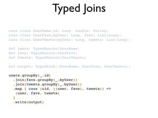 Typed Joins
case class UserName(id: Long, handle: String)!
case class UserFavs(byUser: Long, favs: List[Long])!
case class UserTweets(byUser: Long, tweets: List[Long])!
!
def users: TypedSource[UserName]!
def favs: TypedSource[UserFavs]!
def tweets: TypedSource[UserTweets]!
!
def output: TypedSink[(UserName, UserFavs, UserTweets)]!
!
users.groupBy(_.id)!
.join(favs.groupBy(_.byUser))!
.join(tweets.groupBy(_.byUser))!
.map { case (uid, ((user, favs), tweets)) =>!
(user, favs, tweets)!
} !
.write(output)!
 
