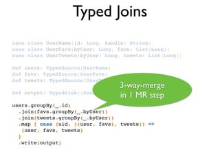 Typed Joins
case class UserName(id: Long, handle: String)!
case class UserFavs(byUser: Long, favs: List[Long])!
case class UserTweets(byUser: Long, tweets: List[Long])!
!
def users: TypedSource[UserName]!
def favs: TypedSource[UserFavs]!
def tweets: TypedSource[UserTweets]!
!
def output: TypedSink[(UserName, UserFavs, UserTweets)]!
!
users.groupBy(_.id)!
.join(favs.groupBy(_.byUser))!
.join(tweets.groupBy(_.byUser))!
.map { case (uid, ((user, favs), tweets)) =>!
(user, favs, tweets)!
} !
.write(output)!
3-way-merge 	

in 1 MR step
 