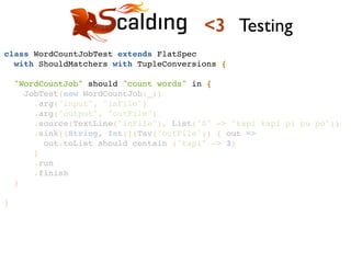 class WordCountJobTest extends FlatSpec !
with ShouldMatchers with TupleConversions {!
!
"WordCountJob" should "count words" in {!
JobTest(new WordCountJob(_))!
.arg("input", "inFile")!
.arg("output", "outFile")!
.source(TextLine("inFile"), List("0" -> "kapi kapi pi pu po"))!
.sink[(String, Int)](Tsv("outFile")) { out =>!
out.toList should contain ("kapi" -> 3)!
}!
.run!
.finish!
}!
!
}!
<3 Testing
 