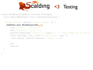 class WordCountJobTest extends FlatSpec !
with ShouldMatchers with TupleConversions {!
!
"WordCountJob" should "count words" in {!
JobTest(new WordCountJob(_))!
.arg("input", "inFile")!
.arg("output", "outFile")!
.source(TextLine("inFile"), List("0" -> "kapi kapi pi pu po"))!
.sink[(String, Int)](Tsv("outFile")) { out =>!
out.toList should contain ("kapi" -> 3)!
}!
.run!
.finish!
}!
!
}!
<3 Testing
 