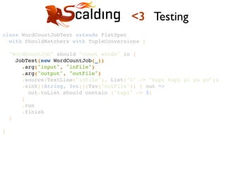 class WordCountJobTest extends FlatSpec !
with ShouldMatchers with TupleConversions {!
!
"WordCountJob" should "count words" in {!
JobTest(new WordCountJob(_))!
.arg("input", "inFile")!
.arg("output", "outFile")!
.source(TextLine("inFile"), List("0" -> "kapi kapi pi pu po"))!
.sink[(String, Int)](Tsv("outFile")) { out =>!
out.toList should contain ("kapi" -> 3)!
}!
.run!
.finish!
}!
!
}!
<3 Testing
 