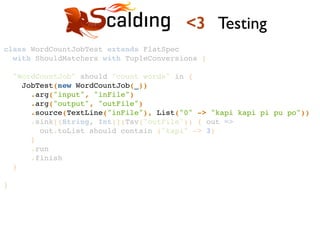 class WordCountJobTest extends FlatSpec !
with ShouldMatchers with TupleConversions {!
!
"WordCountJob" should "count words" in {!
JobTest(new WordCountJob(_))!
.arg("input", "inFile")!
.arg("output", "outFile")!
.source(TextLine("inFile"), List("0" -> "kapi kapi pi pu po"))!
.sink[(String, Int)](Tsv("outFile")) { out =>!
out.toList should contain ("kapi" -> 3)!
}!
.run!
.finish!
}!
!
}!
<3 Testing
 