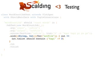 class WordCountJobTest extends FlatSpec !
with ShouldMatchers with TupleConversions {!
!
"WordCountJob" should "count words" in {!
JobTest(new WordCountJob(_))!
.arg("input", "inFile")!
.arg("output", "outFile")!
.source(TextLine("inFile"), List("0" -> "kapi kapi pi pu po"))!
.sink[(String, Int)](Tsv("outFile")) { out =>!
out.toList should contain ("kapi" -> 3)!
}!
.run!
.finish!
}!
!
}!
<3 Testing
 