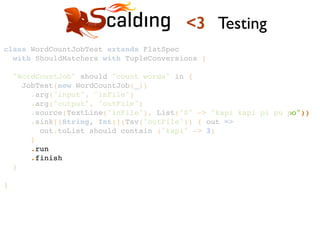 class WordCountJobTest extends FlatSpec !
with ShouldMatchers with TupleConversions {!
!
"WordCountJob" should "count words" in {!
JobTest(new WordCountJob(_))!
.arg("input", "inFile")!
.arg("output", "outFile")!
.source(TextLine("inFile"), List("0" -> "kapi kapi pi pu po"))!
.sink[(String, Int)](Tsv("outFile")) { out =>!
out.toList should contain ("kapi" -> 3)!
}!
.run!
.finish!
}!
!
}!
<3 Testing
 