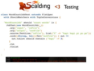 class WordCountJobTest extends FlatSpec !
with ShouldMatchers with TupleConversions {!
!
"WordCountJob" should "count words" in {!
JobTest(new WordCountJob(_))!
.arg("input", "inFile")!
.arg("output", "outFile")!
.source(TextLine("inFile"), List("0" -> "kapi kapi pi pu po"))!
.sink[(String, Int)](Tsv("outFile")) { out =>!
out.toList should contain ("kapi" -> 3)!
}!
.run!
.finish!
}!
!
}!
<3 Testing
 