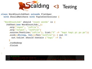 class WordCountJobTest extends FlatSpec !
with ShouldMatchers with TupleConversions {!
!
"WordCountJob" should "count words" in {!
JobTest(new WordCountJob(_))!
.arg("input", "inFile")!
.arg("output", "outFile")!
.source(TextLine("inFile"), List("0" -> "kapi kapi pi pu po"))!
.sink[(String, Int)](Tsv("outFile")) { out =>!
out.toList should contain ("kapi" -> 3)!
}!
.runHadoop!
.finish!
}!
!
}!
<3 Testing
 