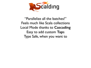 “Parallelize all the batches!”
Feels much like Scala collections
Local Mode thanks to Cascading
Easy to add custom Taps
Type Safe, when you want to
 