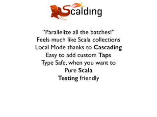 “Parallelize all the batches!”
Feels much like Scala collections
Local Mode thanks to Cascading
Easy to add custom Taps
Type Safe, when you want to
Pure Scala
Testing friendly
 