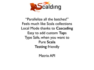 “Parallelize all the batches!”
Feels much like Scala collections
Local Mode thanks to Cascading
Easy to add custom Taps
Type Safe, when you want to
Pure Scala
Testing friendly
Matrix API
 