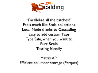 “Parallelize all the batches!”
Feels much like Scala collections
Local Mode thanks to Cascading
Easy to add custom Taps
Type Safe, when you want to
Pure Scala
Testing friendly
Matrix API
Efﬁcient columnar storage (Parquet)
 