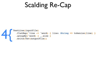 Scalding Re-Cap
!
!
!
!
!
TextLine(inputFile)!
.flatMap('line -> 'word) { line: String => tokenize(line) }!
.groupBy('word) { _.size }!
.write(Tsv(outputFile))!
!
!
4{
 