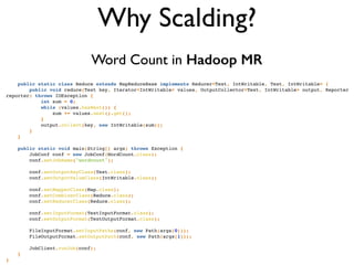 private final static IntWritable one = new IntWritable(1);!
private Text word = new Text();!
!
public void map(LongWritable key, Text value, OutputCollector<Text, IntWritable> output, Reporter reporter) thro
IOException {!
String line = value.toString();!
StringTokenizer tokenizer = new StringTokenizer(line);!
while (tokenizer.hasMoreTokens()) {!
word.set(tokenizer.nextToken());!
output.collect(word, one);!
}!
}!
}!
!
public static class Reduce extends MapReduceBase implements Reducer<Text, IntWritable, Text, IntWritable> {!
public void reduce(Text key, Iterator<IntWritable> values, OutputCollector<Text, IntWritable> output, Reporter
reporter) throws IOException {!
int sum = 0;!
while (values.hasNext()) {!
sum += values.next().get();!
}!
output.collect(key, new IntWritable(sum));!
}!
}!
!
public static void main(String[] args) throws Exception {!
JobConf conf = new JobConf(WordCount.class);!
conf.setJobName("wordcount");!
!
conf.setOutputKeyClass(Text.class);!
conf.setOutputValueClass(IntWritable.class);!
!
conf.setMapperClass(Map.class);!
conf.setCombinerClass(Reduce.class);!
conf.setReducerClass(Reduce.class);!
!
conf.setInputFormat(TextInputFormat.class);!
conf.setOutputFormat(TextOutputFormat.class);!
!
FileInputFormat.setInputPaths(conf, new Path(args[0]));!
FileOutputFormat.setOutputPath(conf, new Path(args[1]));!
!
JobClient.runJob(conf);!
}!
}!
Why Scalding?
Word Count in Hadoop MR
 