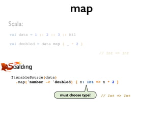 val data = 1 :: 2 :: 3 :: Nil!
!
val doubled = data map { _ * 2 }!
!
// Int => Int
map
IterableSource(data)!
.map('number -> 'doubled) { n: Int => n * 2 }!
!
!
// Int => Int
Scala:
must choose type!
 