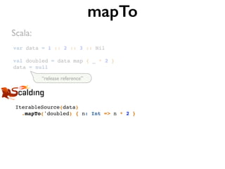 var data = 1 :: 2 :: 3 :: Nil
val doubled = data map { _ * 2 }
data = null
mapTo
IterableSource(data)
.mapTo('doubled) { n: Int => n * 2 }
Scala:
“release reference”
 