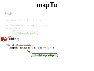 var data = 1 :: 2 :: 3 :: Nil
val doubled = data map { _ * 2 }
data = null
mapTo
IterableSource(data)
.mapTo('doubled) { n: Int => n * 2 }
Scala:
doubled stays in Pipe
“release reference”
 
