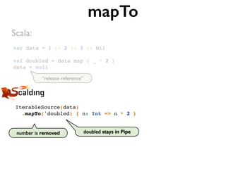 var data = 1 :: 2 :: 3 :: Nil
val doubled = data map { _ * 2 }
data = null
mapTo
IterableSource(data)
.mapTo('doubled) { n: Int => n * 2 }
Scala:
doubled stays in Pipenumber is removed
“release reference”
 